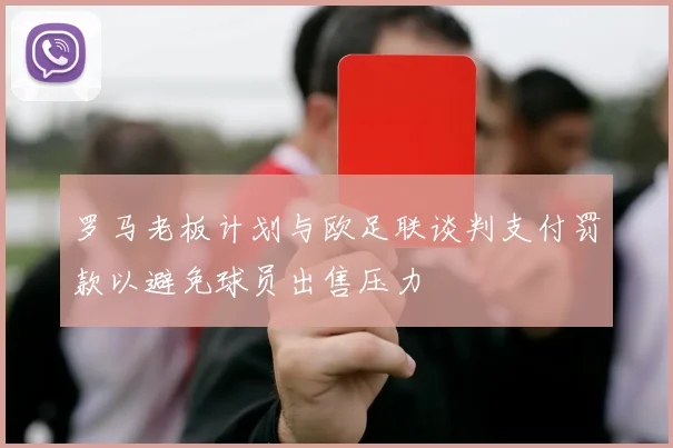 罗马老板计划与欧足联谈判支付罚款以避免球员出售压力