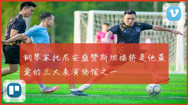 钢琴家托尼安盛赞斯坦福桥是他最爱的三大表演场馆之一