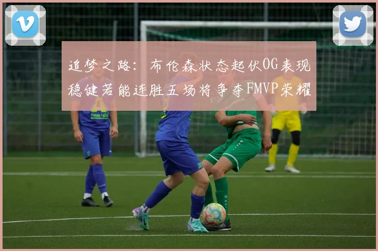 追梦之路：布伦森状态起伏OG表现稳健若能连胜五场将争夺FMVP荣耀