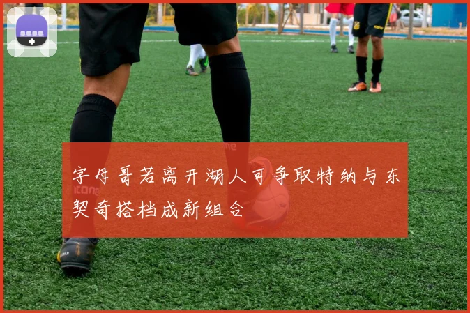 字母哥若离开湖人可争取特纳与东契奇搭档成新组合