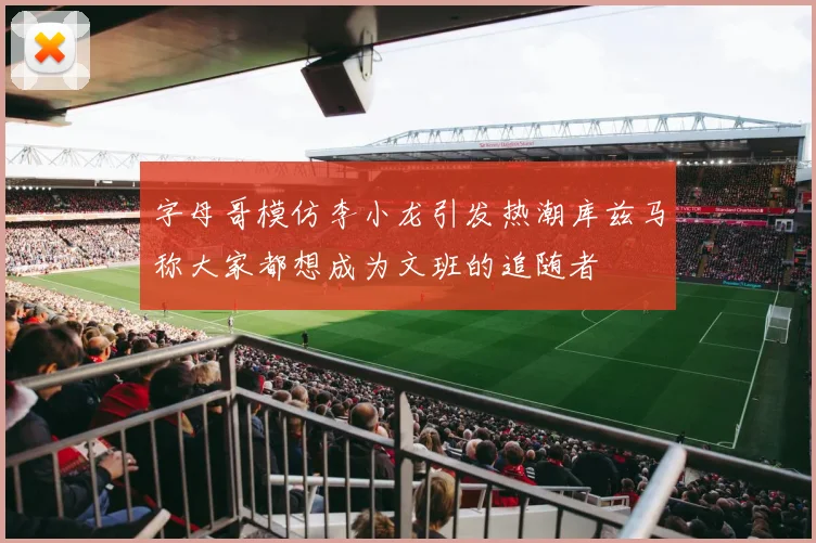 字母哥模仿李小龙引发热潮库兹马称大家都想成为文班的追随者