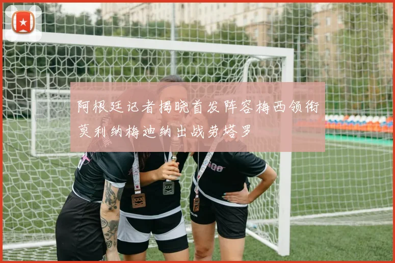 阿根廷记者揭晓首发阵容梅西领衔莫利纳梅迪纳出战劳塔罗