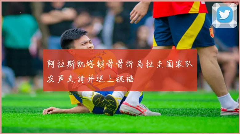 阿拉斯凯塔锁骨骨折乌拉圭国家队发声支持并送上祝福