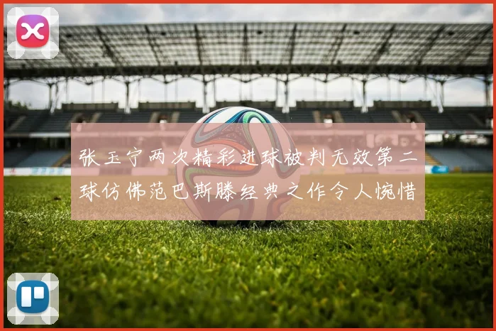 张玉宁两次精彩进球被判无效第二球仿佛范巴斯滕经典之作令人惋惜