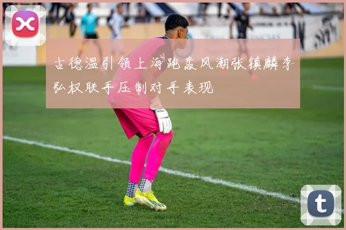 古德温引领上海跑轰风潮张镇麟李弘权联手压制对手表现