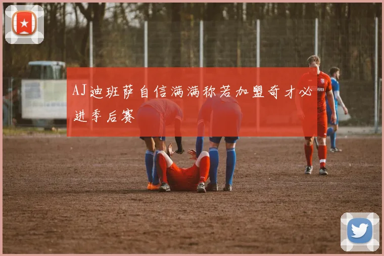 AJ迪班萨自信满满称若加盟奇才必进季后赛