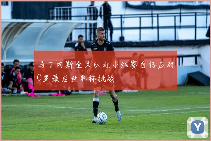 马丁内斯全力以赴小组赛自信应对C罗最后世界杯挑战