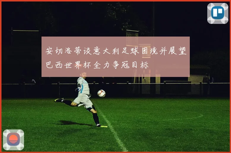 安切洛蒂谈意大利足球困境并展望巴西世界杯全力争冠目标