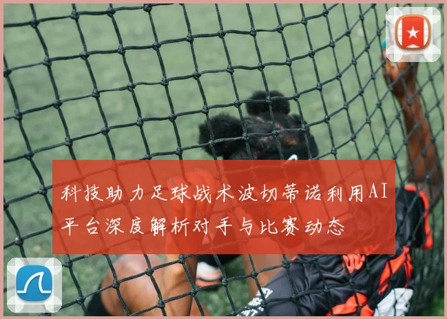 科技助力足球战术波切蒂诺利用AI平台深度解析对手与比赛动态