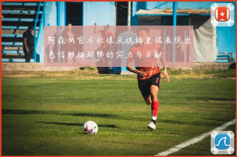阿森纳官方社媒庆祝梅里诺表现出色信赖梅超锋的实力与贡献