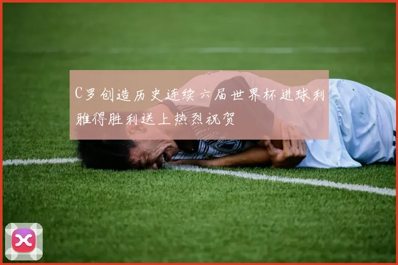 C罗创造历史连续六届世界杯进球利雅得胜利送上热烈祝贺