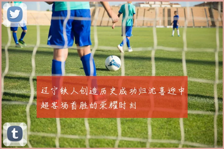 辽宁铁人创造历史成功归沈喜迎中超客场首胜的荣耀时刻