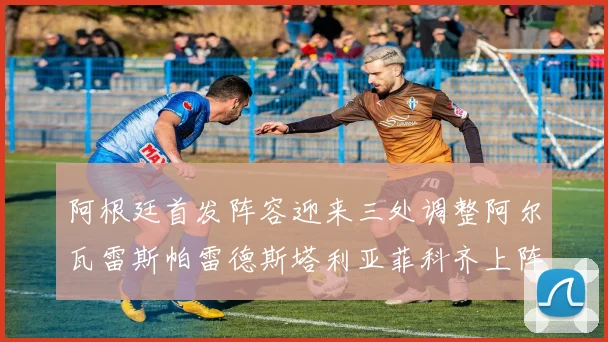 阿根廷首发阵容迎来三处调整阿尔瓦雷斯帕雷德斯塔利亚菲科齐上阵