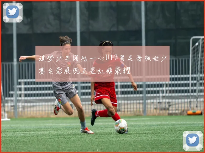 追梦少年团结一心U17男足晋级世少赛合影展现五星红旗荣耀