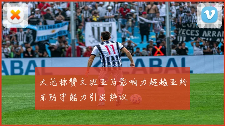 大范称赞文班亚马影响力超越亚约东防守能力引发热议