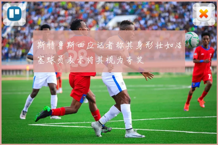 斯特鲁斯回应记者称其身形壮如活塞球员表示将其视为夸奖